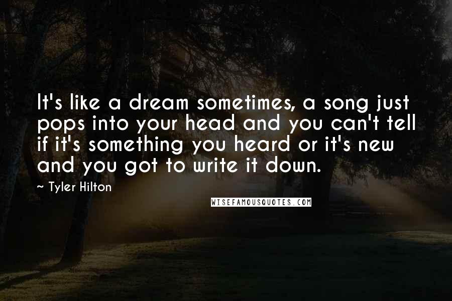 Tyler Hilton Quotes: It's like a dream sometimes, a song just pops into your head and you can't tell if it's something you heard or it's new and you got to write it down.