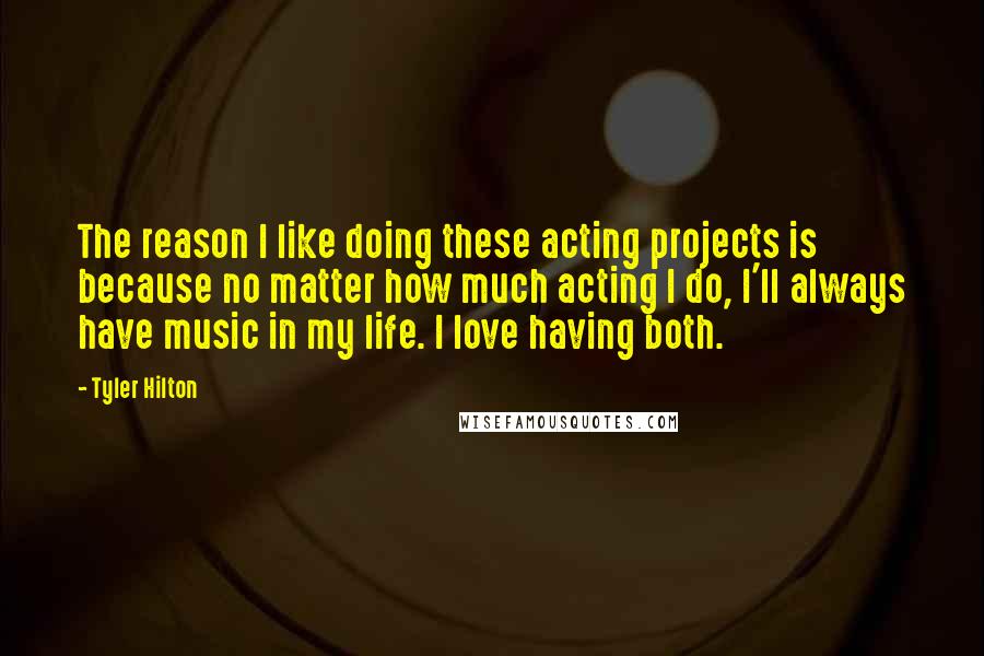 Tyler Hilton Quotes: The reason I like doing these acting projects is because no matter how much acting I do, I'll always have music in my life. I love having both.