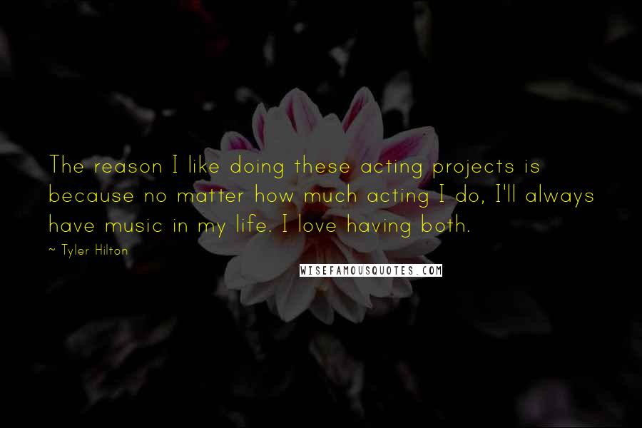 Tyler Hilton Quotes: The reason I like doing these acting projects is because no matter how much acting I do, I'll always have music in my life. I love having both.