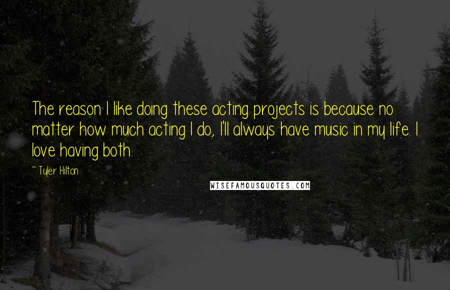 Tyler Hilton Quotes: The reason I like doing these acting projects is because no matter how much acting I do, I'll always have music in my life. I love having both.