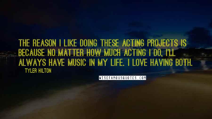 Tyler Hilton Quotes: The reason I like doing these acting projects is because no matter how much acting I do, I'll always have music in my life. I love having both.