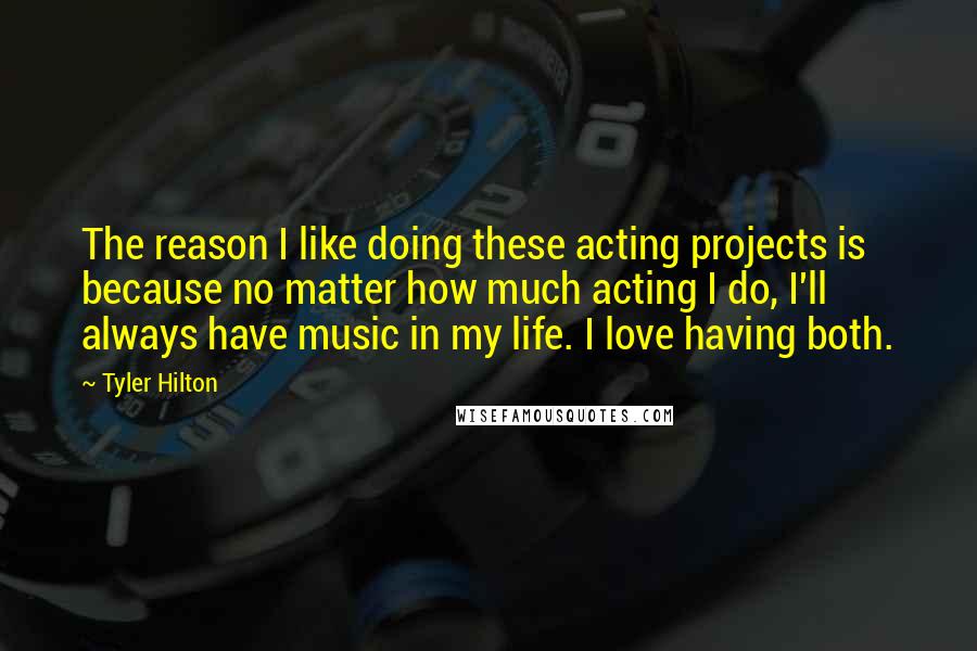 Tyler Hilton Quotes: The reason I like doing these acting projects is because no matter how much acting I do, I'll always have music in my life. I love having both.