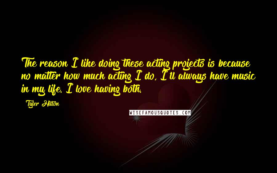 Tyler Hilton Quotes: The reason I like doing these acting projects is because no matter how much acting I do, I'll always have music in my life. I love having both.