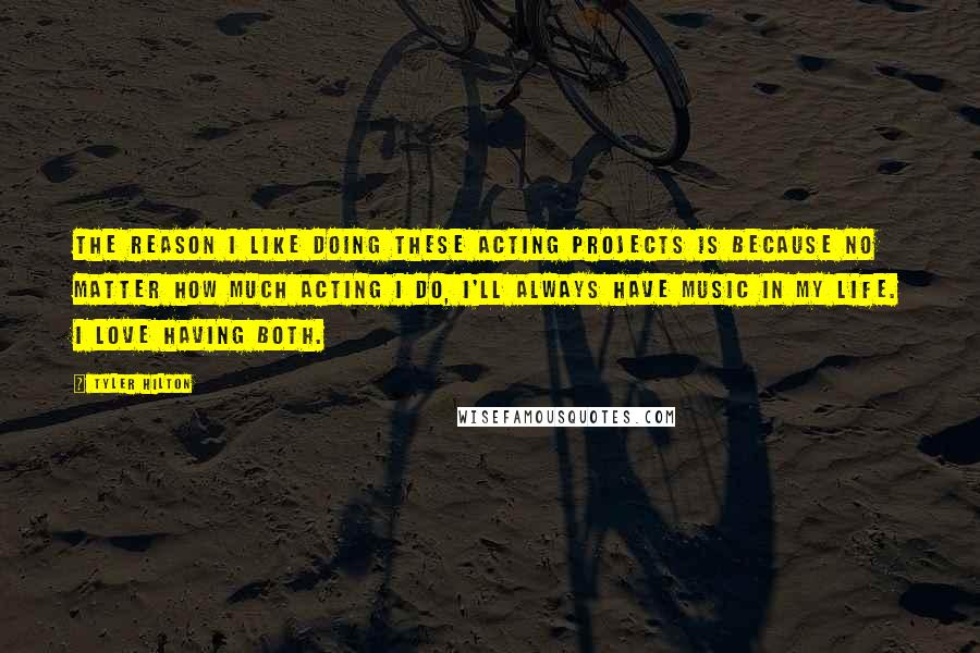 Tyler Hilton Quotes: The reason I like doing these acting projects is because no matter how much acting I do, I'll always have music in my life. I love having both.