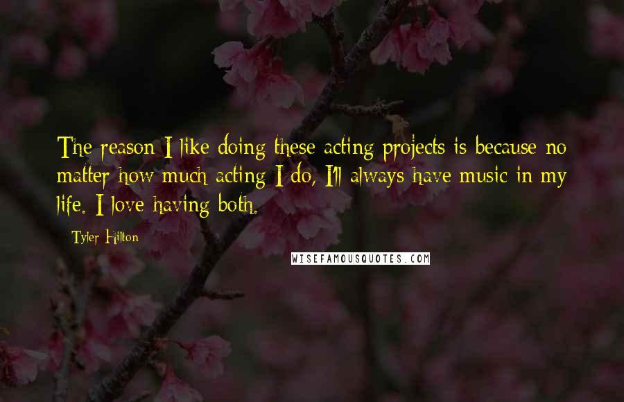 Tyler Hilton Quotes: The reason I like doing these acting projects is because no matter how much acting I do, I'll always have music in my life. I love having both.