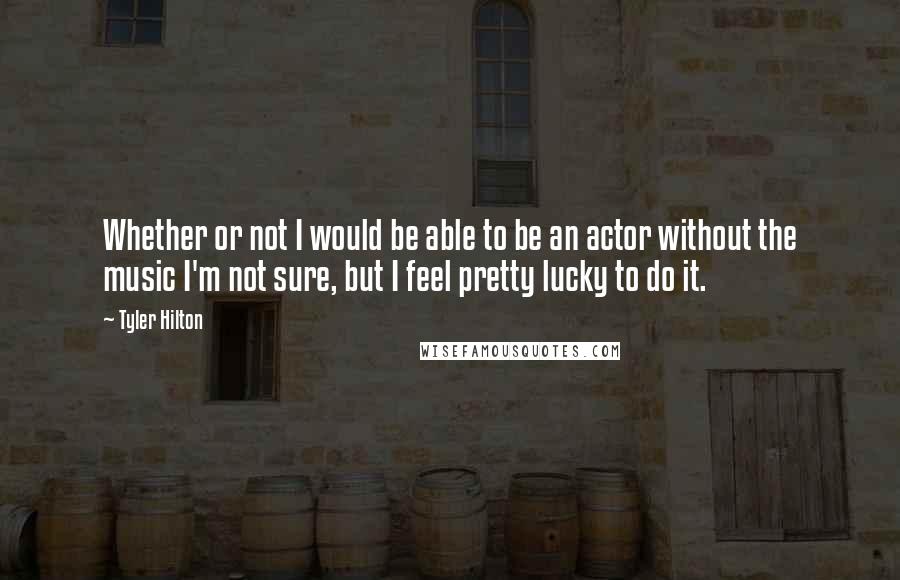 Tyler Hilton Quotes: Whether or not I would be able to be an actor without the music I'm not sure, but I feel pretty lucky to do it.