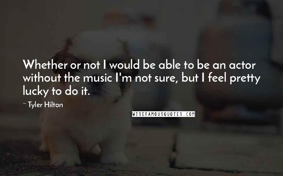 Tyler Hilton Quotes: Whether or not I would be able to be an actor without the music I'm not sure, but I feel pretty lucky to do it.