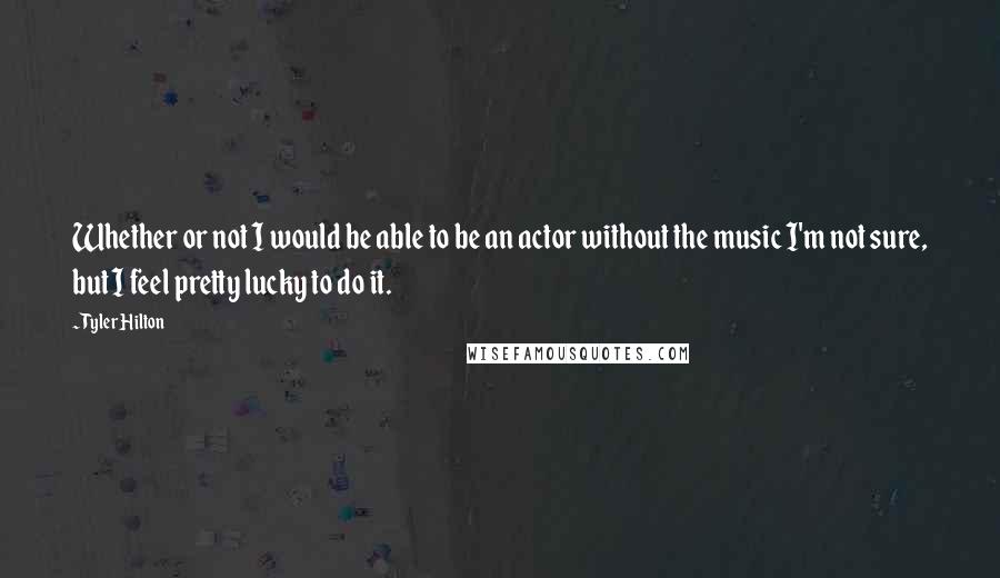 Tyler Hilton Quotes: Whether or not I would be able to be an actor without the music I'm not sure, but I feel pretty lucky to do it.