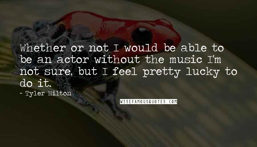 Tyler Hilton Quotes: Whether or not I would be able to be an actor without the music I'm not sure, but I feel pretty lucky to do it.