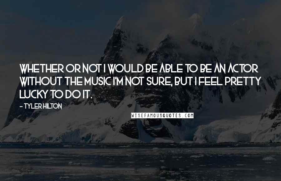 Tyler Hilton Quotes: Whether or not I would be able to be an actor without the music I'm not sure, but I feel pretty lucky to do it.