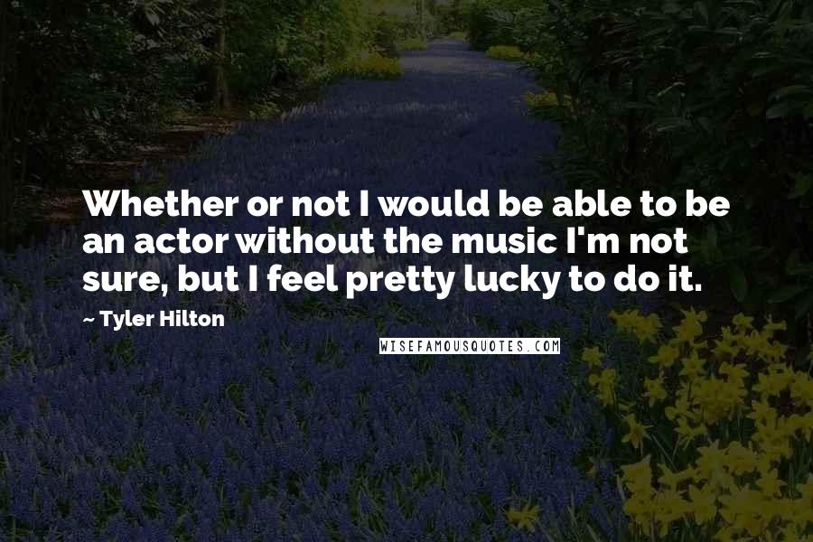 Tyler Hilton Quotes: Whether or not I would be able to be an actor without the music I'm not sure, but I feel pretty lucky to do it.