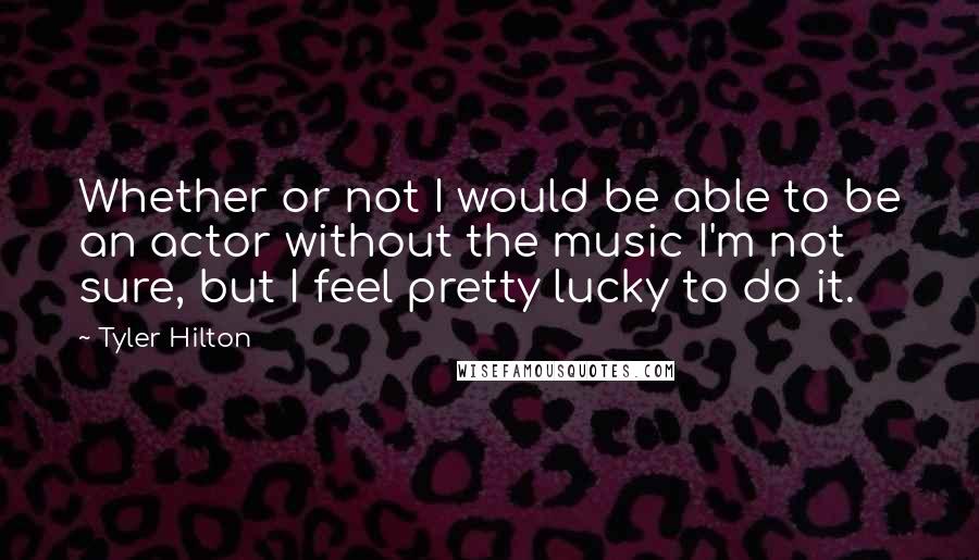 Tyler Hilton Quotes: Whether or not I would be able to be an actor without the music I'm not sure, but I feel pretty lucky to do it.