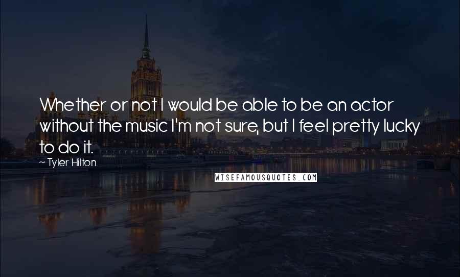 Tyler Hilton Quotes: Whether or not I would be able to be an actor without the music I'm not sure, but I feel pretty lucky to do it.