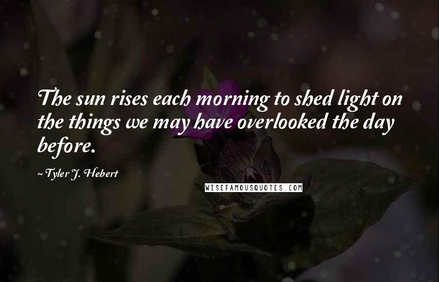 Tyler J. Hebert Quotes: The sun rises each morning to shed light on the things we may have overlooked the day before.