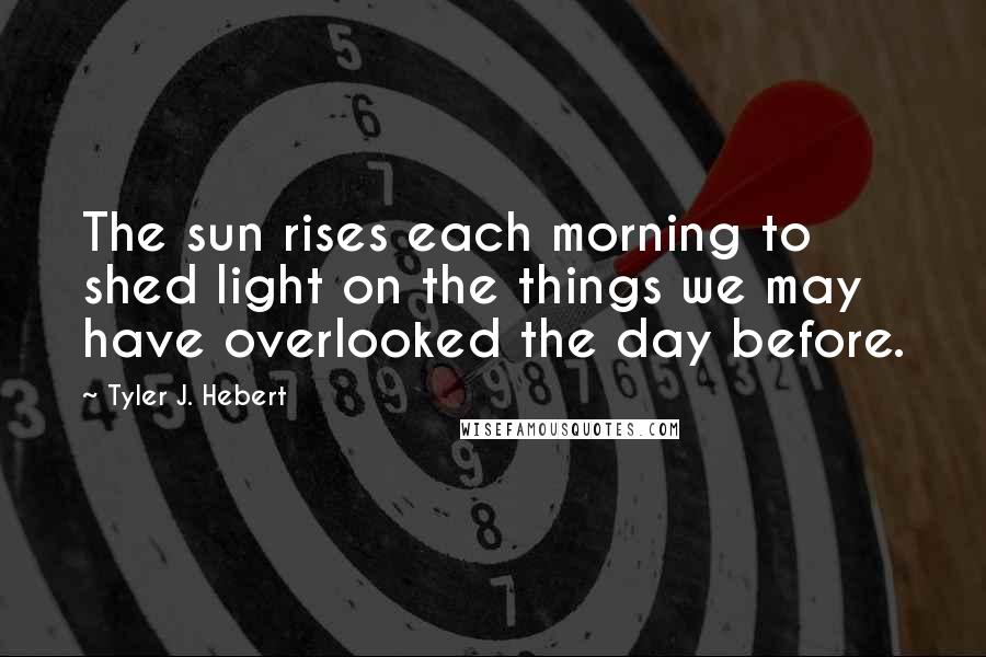 Tyler J. Hebert Quotes: The sun rises each morning to shed light on the things we may have overlooked the day before.