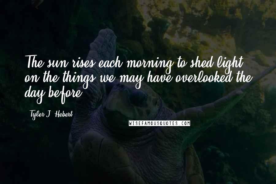 Tyler J. Hebert Quotes: The sun rises each morning to shed light on the things we may have overlooked the day before.