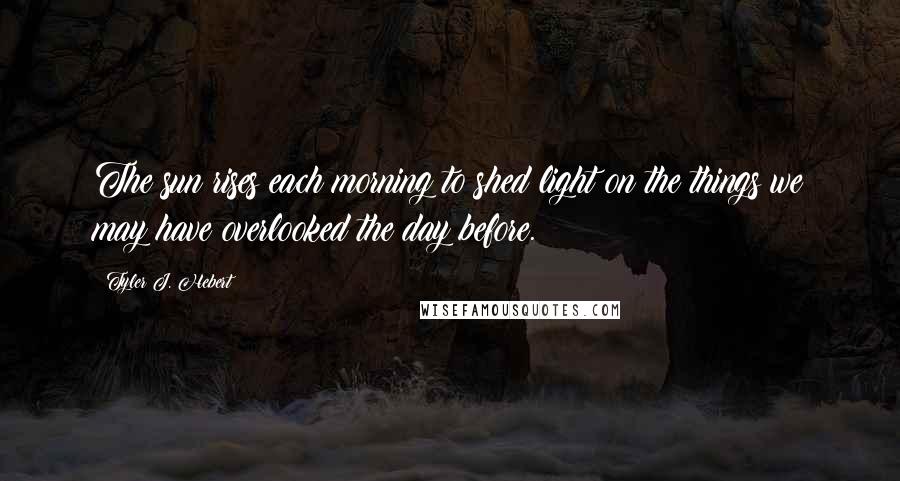 Tyler J. Hebert Quotes: The sun rises each morning to shed light on the things we may have overlooked the day before.