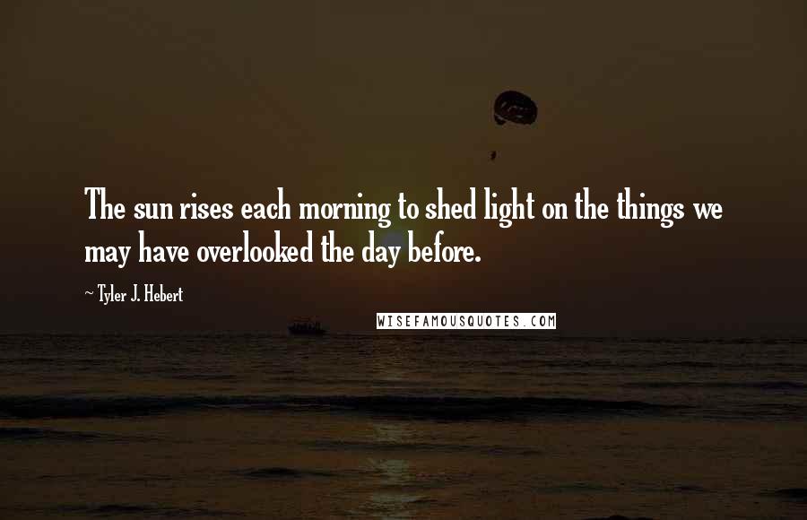 Tyler J. Hebert Quotes: The sun rises each morning to shed light on the things we may have overlooked the day before.