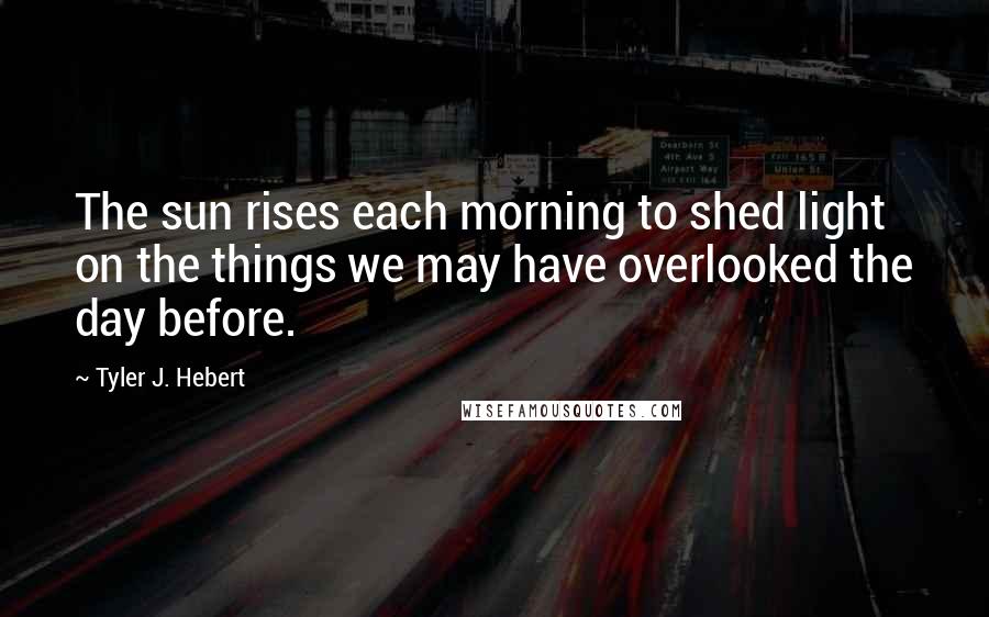 Tyler J. Hebert Quotes: The sun rises each morning to shed light on the things we may have overlooked the day before.