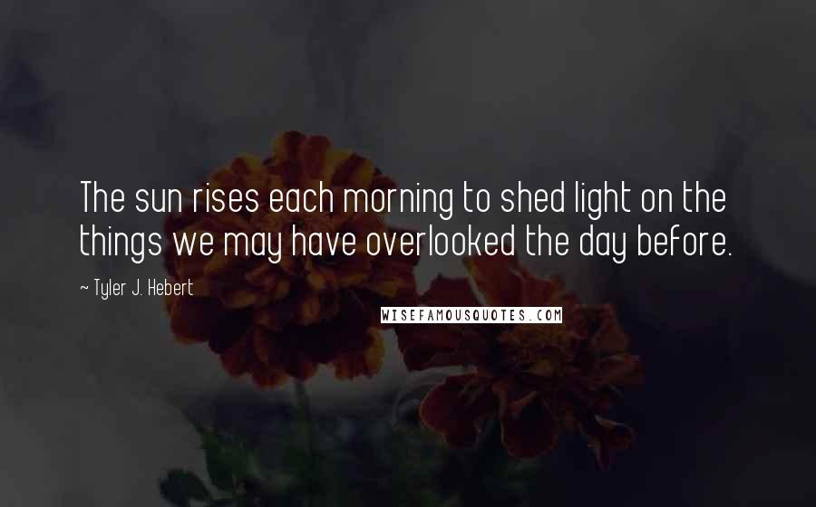 Tyler J. Hebert Quotes: The sun rises each morning to shed light on the things we may have overlooked the day before.