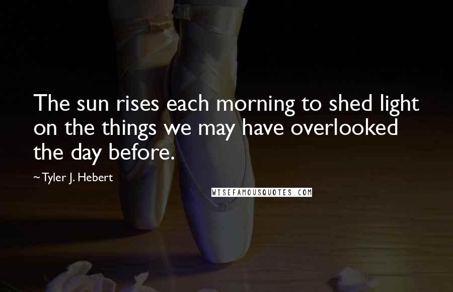 Tyler J. Hebert Quotes: The sun rises each morning to shed light on the things we may have overlooked the day before.