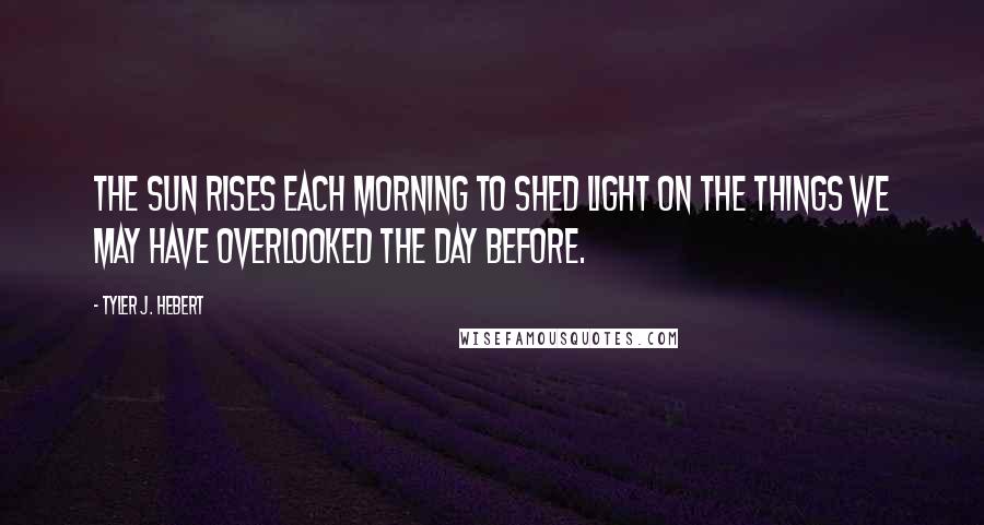 Tyler J. Hebert Quotes: The sun rises each morning to shed light on the things we may have overlooked the day before.