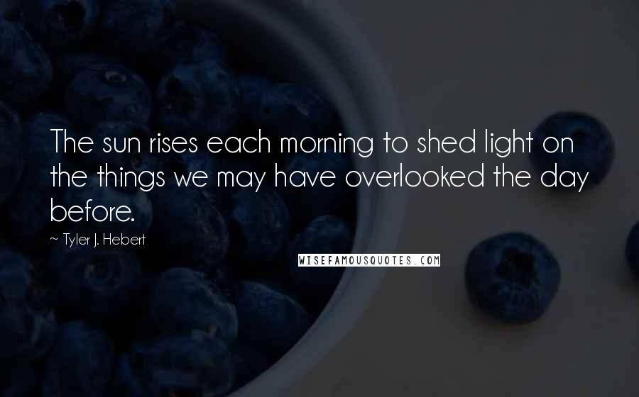 Tyler J. Hebert Quotes: The sun rises each morning to shed light on the things we may have overlooked the day before.