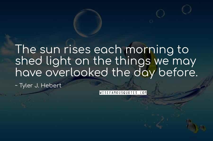 Tyler J. Hebert Quotes: The sun rises each morning to shed light on the things we may have overlooked the day before.