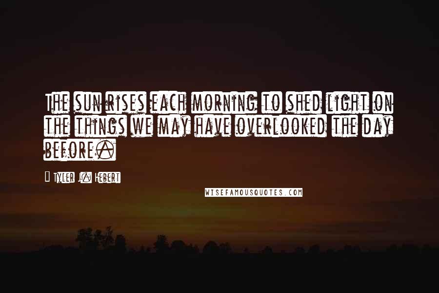 Tyler J. Hebert Quotes: The sun rises each morning to shed light on the things we may have overlooked the day before.