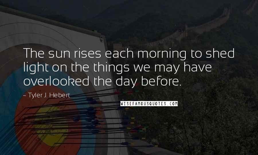 Tyler J. Hebert Quotes: The sun rises each morning to shed light on the things we may have overlooked the day before.