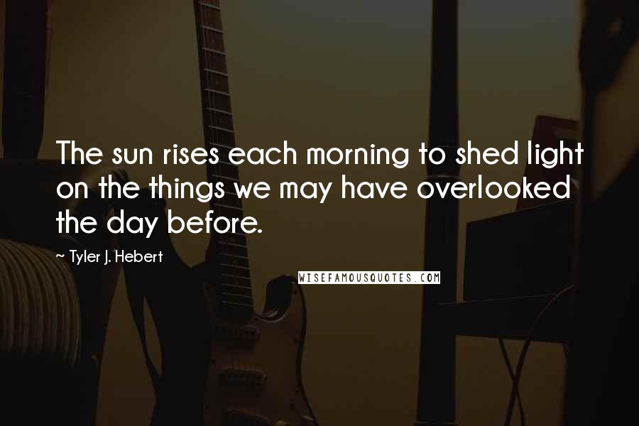 Tyler J. Hebert Quotes: The sun rises each morning to shed light on the things we may have overlooked the day before.