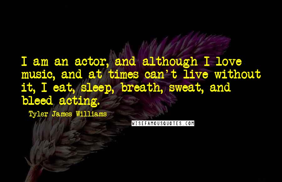 Tyler James Williams Quotes: I am an actor, and although I love music, and at times can't live without it, I eat, sleep, breath, sweat, and bleed acting.
