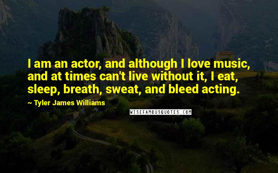 Tyler James Williams Quotes: I am an actor, and although I love music, and at times can't live without it, I eat, sleep, breath, sweat, and bleed acting.