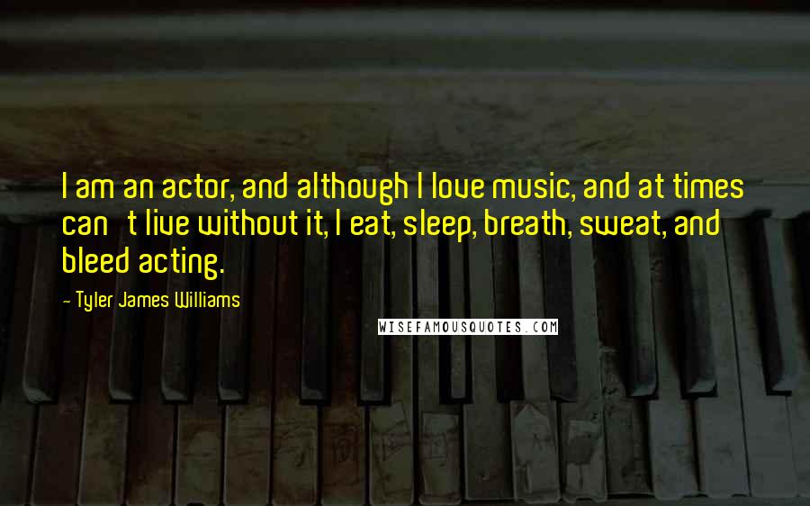 Tyler James Williams Quotes: I am an actor, and although I love music, and at times can't live without it, I eat, sleep, breath, sweat, and bleed acting.