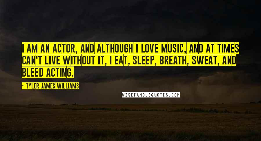 Tyler James Williams Quotes: I am an actor, and although I love music, and at times can't live without it, I eat, sleep, breath, sweat, and bleed acting.