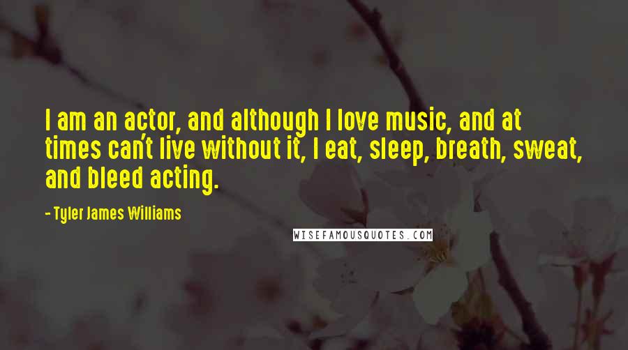 Tyler James Williams Quotes: I am an actor, and although I love music, and at times can't live without it, I eat, sleep, breath, sweat, and bleed acting.