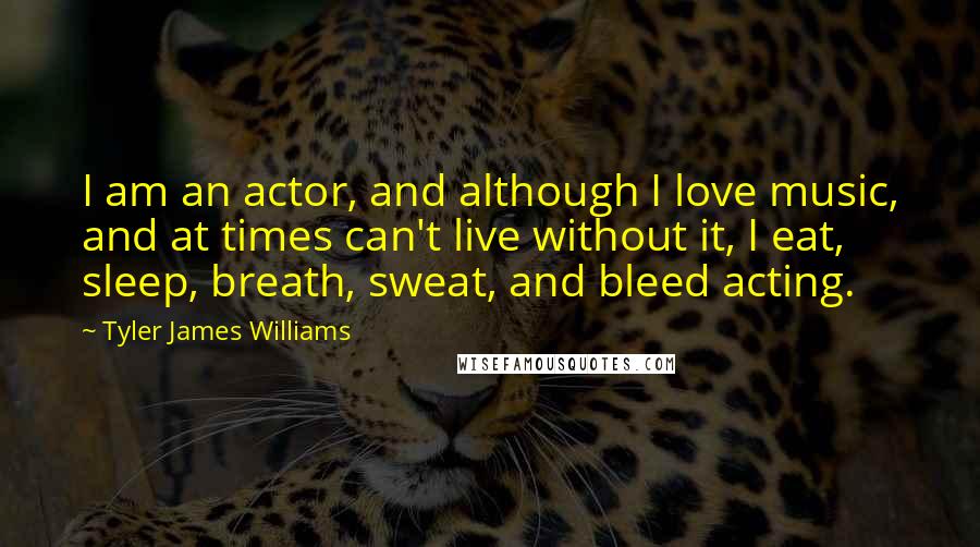Tyler James Williams Quotes: I am an actor, and although I love music, and at times can't live without it, I eat, sleep, breath, sweat, and bleed acting.