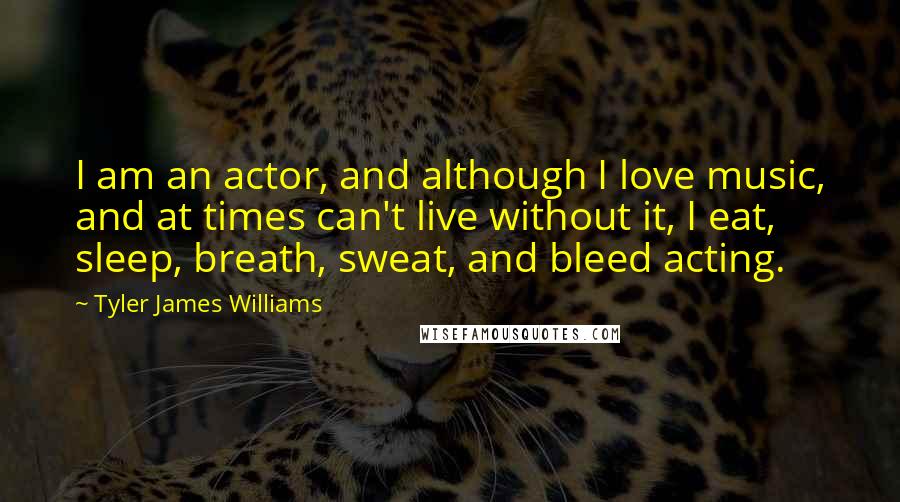 Tyler James Williams Quotes: I am an actor, and although I love music, and at times can't live without it, I eat, sleep, breath, sweat, and bleed acting.