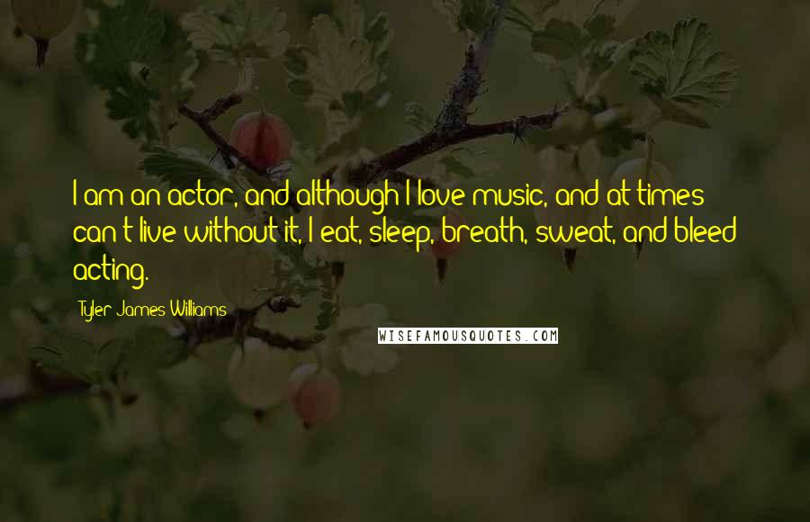 Tyler James Williams Quotes: I am an actor, and although I love music, and at times can't live without it, I eat, sleep, breath, sweat, and bleed acting.