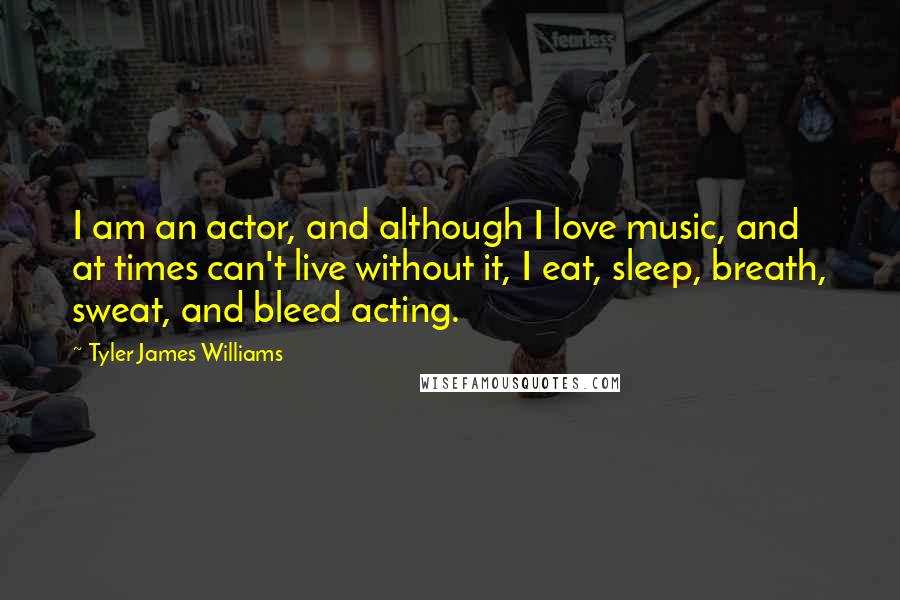 Tyler James Williams Quotes: I am an actor, and although I love music, and at times can't live without it, I eat, sleep, breath, sweat, and bleed acting.