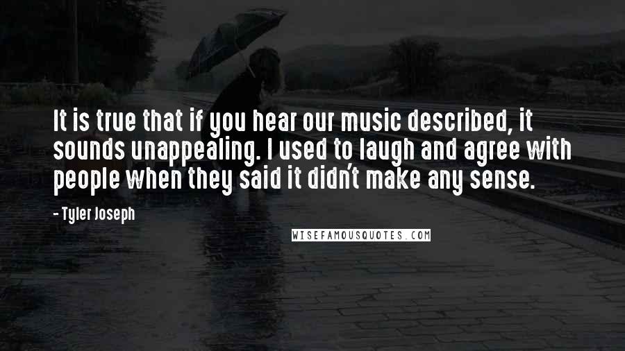 Tyler Joseph Quotes: It is true that if you hear our music described, it sounds unappealing. I used to laugh and agree with people when they said it didn't make any sense.