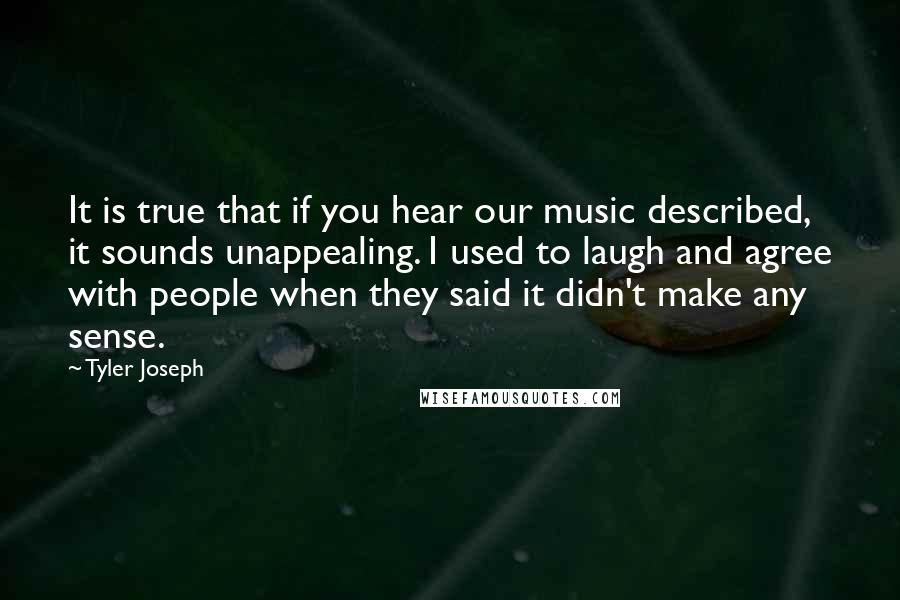 Tyler Joseph Quotes: It is true that if you hear our music described, it sounds unappealing. I used to laugh and agree with people when they said it didn't make any sense.