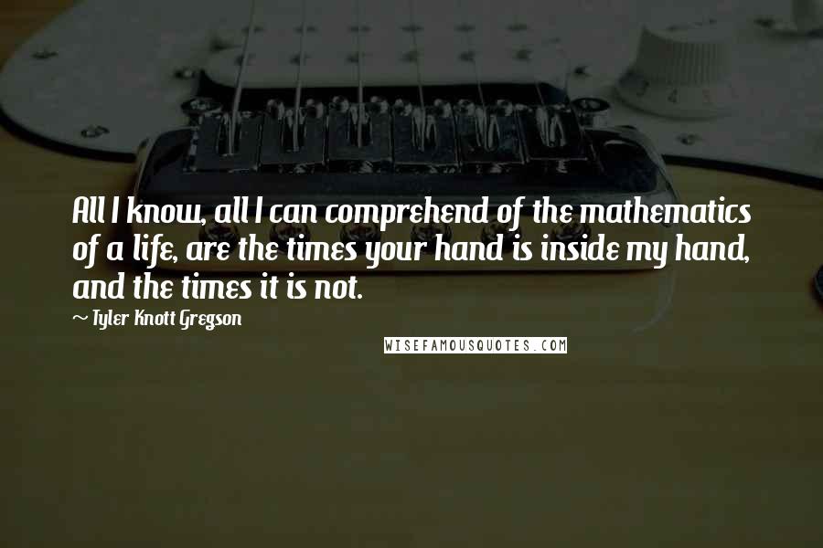 Tyler Knott Gregson Quotes: All I know, all I can comprehend of the mathematics of a life, are the times your hand is inside my hand, and the times it is not.