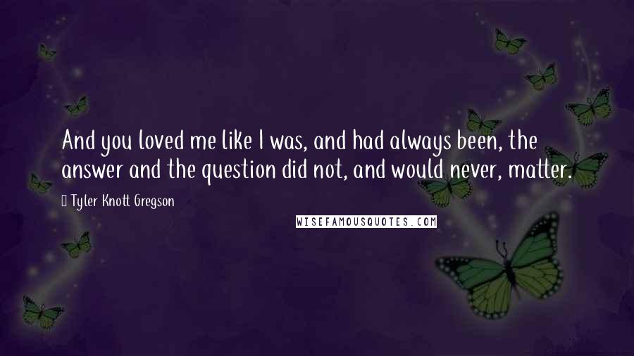 Tyler Knott Gregson Quotes: And you loved me like I was, and had always been, the answer and the question did not, and would never, matter.