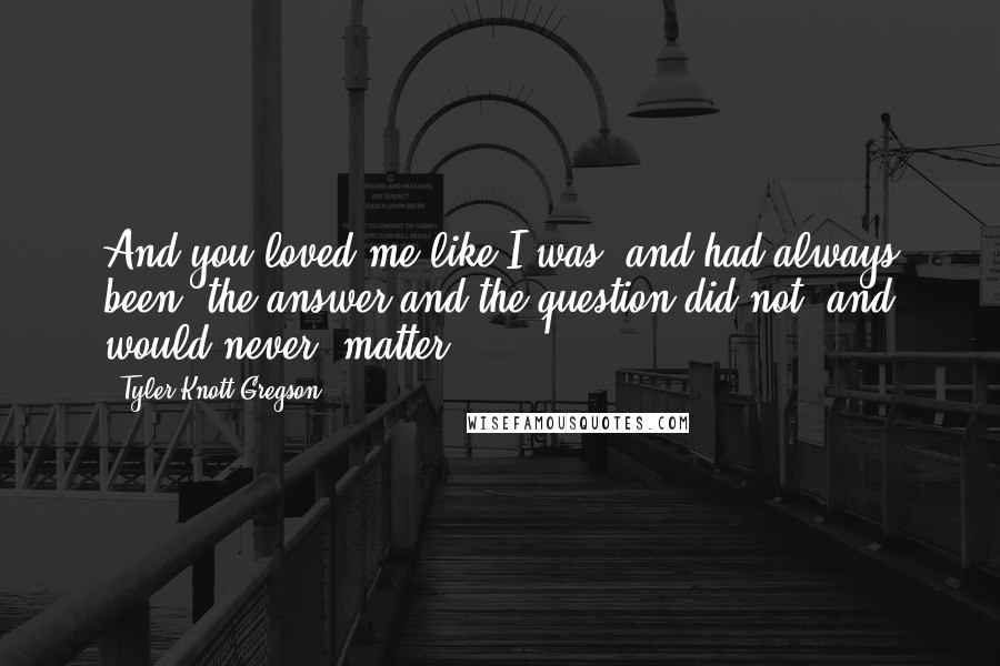 Tyler Knott Gregson Quotes: And you loved me like I was, and had always been, the answer and the question did not, and would never, matter.