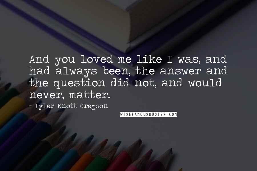 Tyler Knott Gregson Quotes: And you loved me like I was, and had always been, the answer and the question did not, and would never, matter.