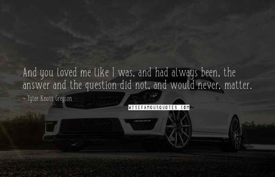 Tyler Knott Gregson Quotes: And you loved me like I was, and had always been, the answer and the question did not, and would never, matter.