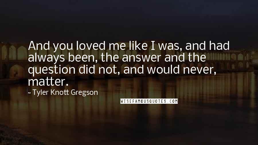Tyler Knott Gregson Quotes: And you loved me like I was, and had always been, the answer and the question did not, and would never, matter.