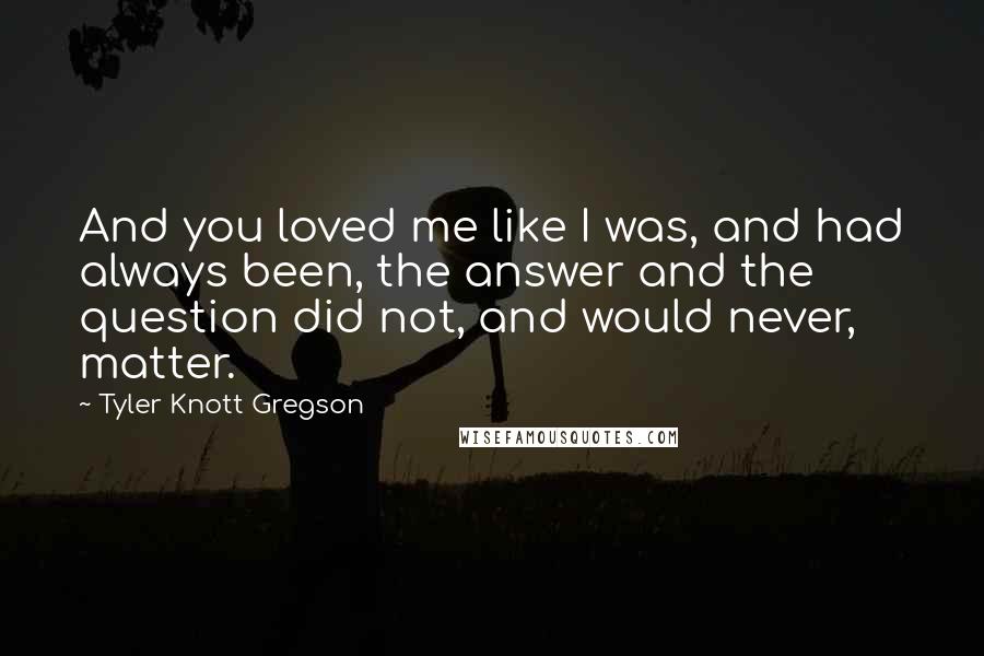 Tyler Knott Gregson Quotes: And you loved me like I was, and had always been, the answer and the question did not, and would never, matter.