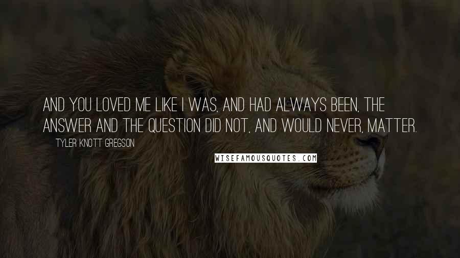 Tyler Knott Gregson Quotes: And you loved me like I was, and had always been, the answer and the question did not, and would never, matter.